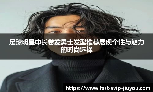 足球明星中长卷发男士发型推荐展现个性与魅力的时尚选择